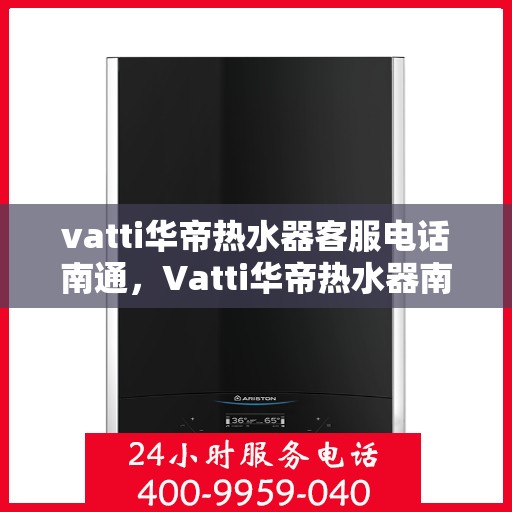 vatti华帝热水器客服电话南通，Vatti华帝热水器南通客服热线及咨询指南