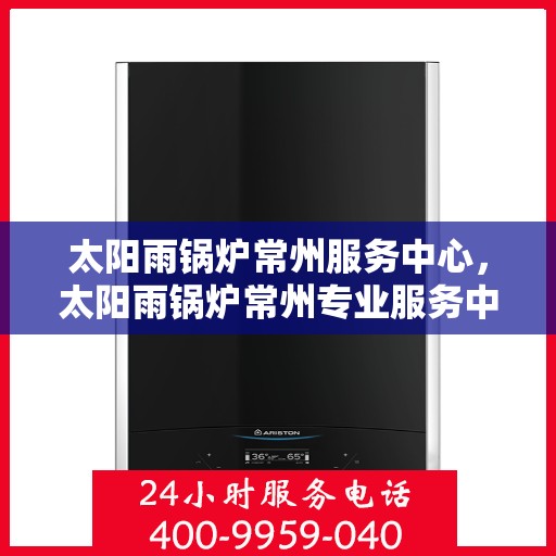 太阳雨锅炉常州服务中心，太阳雨锅炉常州专业服务中心，高效维修与保养一体化解决方案
