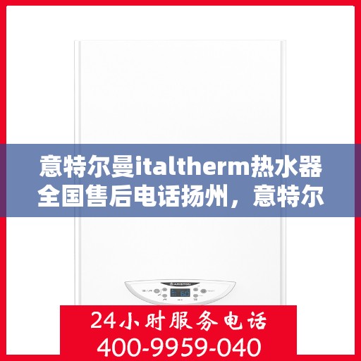 意特尔曼italtherm热水器全国售后电话扬州，意特尔曼italtherm热水器扬州售后电话及全国售后服务体系解析