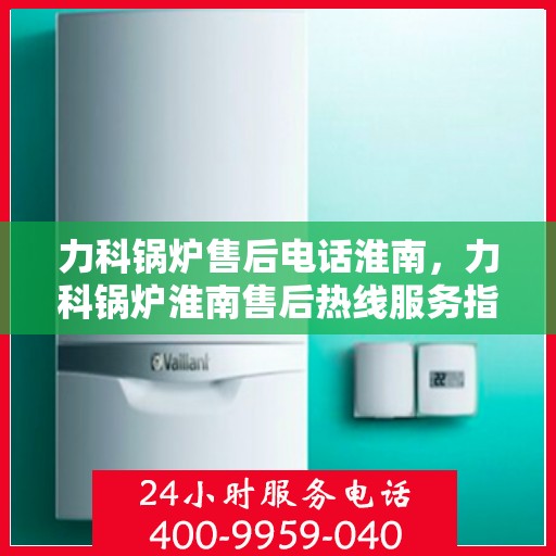 力科锅炉售后电话淮南，力科锅炉淮南售后热线服务指南