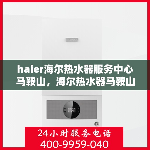 haier海尔热水器服务中心马鞍山，海尔热水器马鞍山服务中心，专业维修与贴心服务
