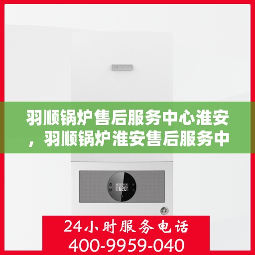 羽顺锅炉售后服务中心淮安，羽顺锅炉淮安售后服务中心，专业维修，贴心服务