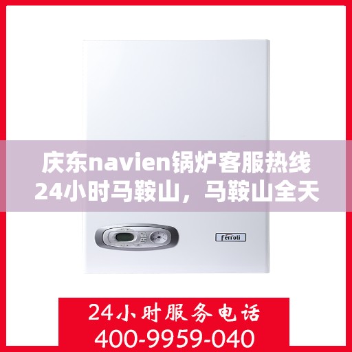 庆东navien锅炉客服热线24小时马鞍山，马鞍山全天候Navien锅炉客服热线，专业服务随时在线