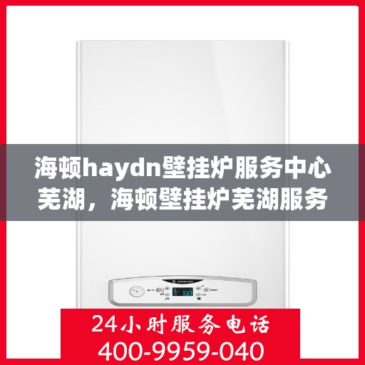 海顿haydn壁挂炉服务中心芜湖，海顿壁挂炉芜湖服务中心，专业维修与贴心服务