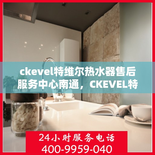 ckevel特维尔热水器售后服务中心南通，CKEVEL特维尔热水器南通售后服务中心，专业维修与贴心服务
