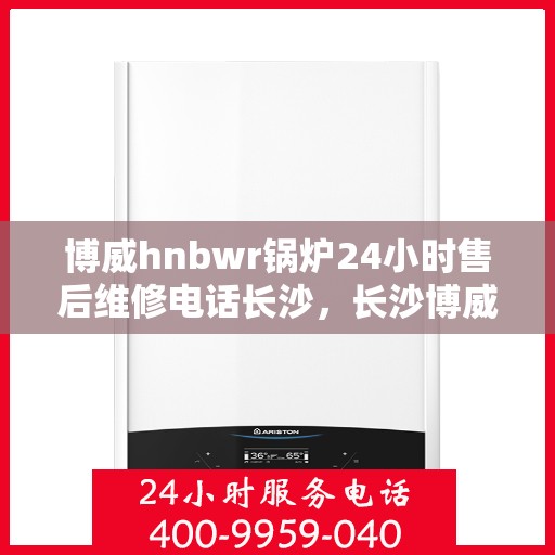 博威hnbwr锅炉24小时售后维修电话长沙，长沙博威hnbwr锅炉全天候售后维修服务热线