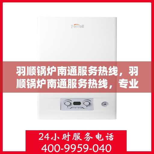 羽顺锅炉南通服务热线，羽顺锅炉南通服务热线，专业维修与保养一站式解决方案