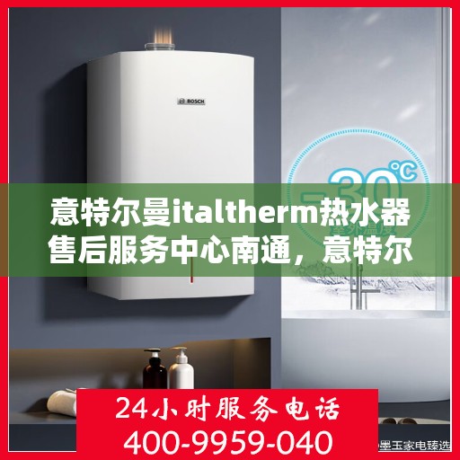 意特尔曼italtherm热水器售后服务中心南通，意特尔曼italtherm热水器南通售后服务中心，专业维修与贴心服务