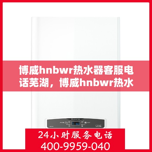 博威hnbwr热水器客服电话芜湖，博威hnbwr热水器芜湖客服热线及售后服务电话