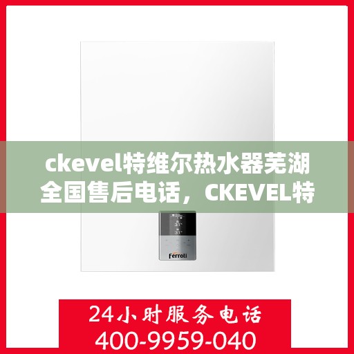 ckevel特维尔热水器芜湖全国售后电话，CKEVEL特维尔热水器芜湖售后服务热线及全国售后电话全攻略