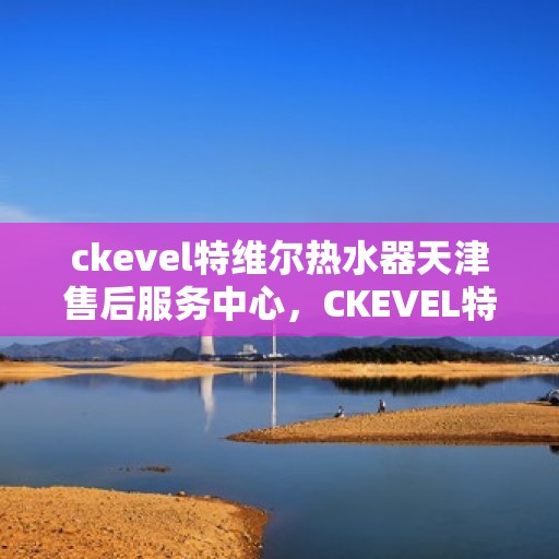 ckevel特维尔热水器天津售后服务中心，CKEVEL特维尔热水器天津专业售后服务中心，全方位服务，让您安心享受温暖时光