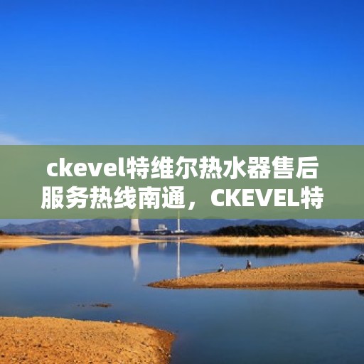 ckevel特维尔热水器售后服务热线南通，CKEVEL特维尔热水器南通售后服务热线全攻略