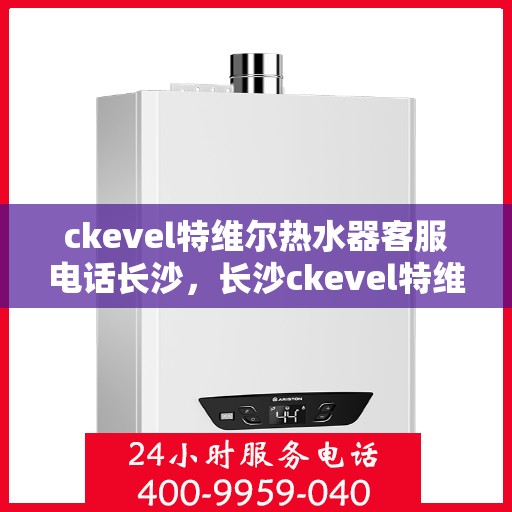 ckevel特维尔热水器客服电话长沙，长沙ckevel特维尔热水器官方客服热线及售后服务