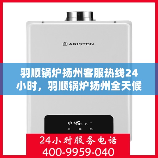 羽顺锅炉扬州客服热线24小时，羽顺锅炉扬州全天候客服热线，贴心服务不打烊