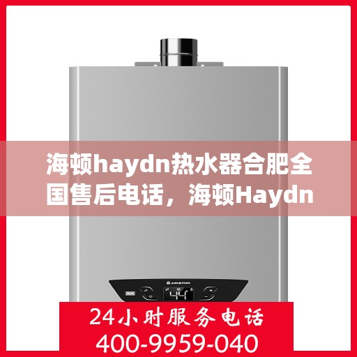 海顿haydn热水器合肥全国售后电话，海顿Haydn热水器合肥售后服务热线及全国售后电话汇总