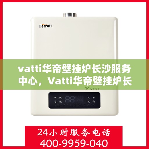 vatti华帝壁挂炉长沙服务中心，Vatti华帝壁挂炉长沙专业服务中心，高效维修与暖心服务
