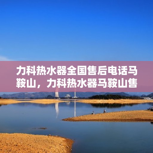 力科热水器全国售后电话马鞍山，力科热水器马鞍山售后热线及全国服务电话一览