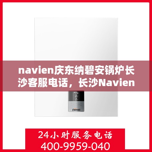 navien庆东纳碧安锅炉长沙客服电话，长沙Navien庆东纳碧安锅炉官方客服热线及咨询指南