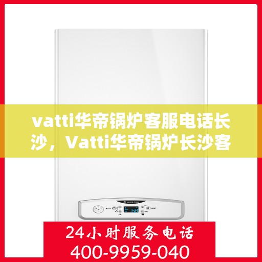 vatti华帝锅炉客服电话长沙，Vatti华帝锅炉长沙客服热线及咨询指南