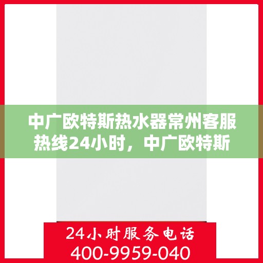 中广欧特斯热水器常州客服热线24小时，中广欧特斯热水器常州全天候客服热线，温暖连接每一刻