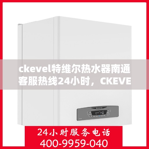 ckevel特维尔热水器南通客服热线24小时，CKEVEL特维尔热水器南通全天候客服热线，贴心服务不打烊