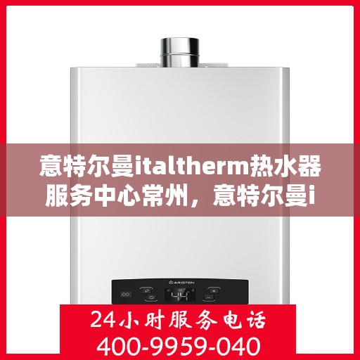 意特尔曼italtherm热水器服务中心常州，意特尔曼italtherm热水器常州服务中心，专业维修与保养一站式解决