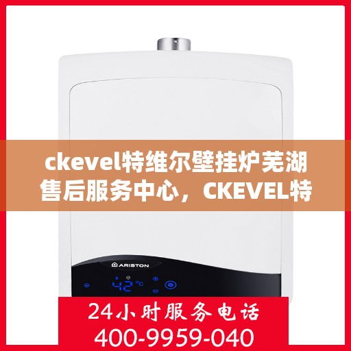 ckevel特维尔壁挂炉芜湖售后服务中心，CKEVEL特维尔壁挂炉芜湖售后中心，专业维修与优质服务