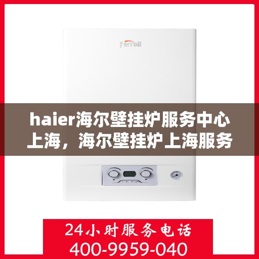 haier海尔壁挂炉服务中心上海，海尔壁挂炉上海服务中心，专业维修与贴心服务