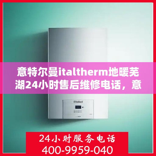 意特尔曼italtherm地暖芜湖24小时售后维修电话，意特尔曼italtherm地暖芜湖全天候售后维修服务热线