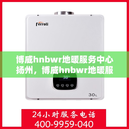 博威hnbwr地暖服务中心扬州，博威hnbwr地暖服务中心在扬州的专业服务体验