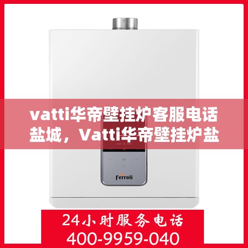 vatti华帝壁挂炉客服电话盐城，Vatti华帝壁挂炉盐城客服热线及咨询指南