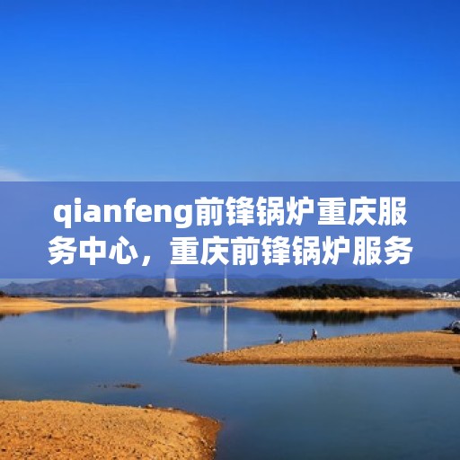 qianfeng前锋锅炉重庆服务中心，重庆前锋锅炉服务中心，专业品质与高效服务的完美结合