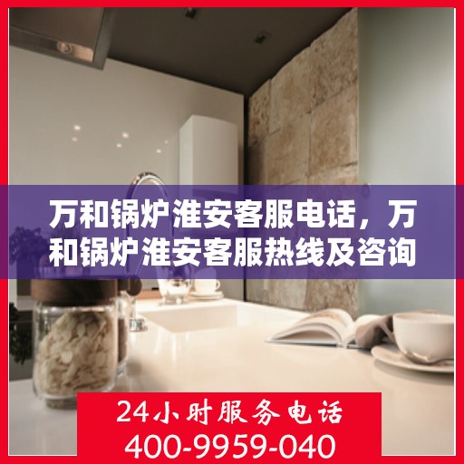 万和锅炉淮安客服电话，万和锅炉淮安客服热线及咨询服务的专业指南