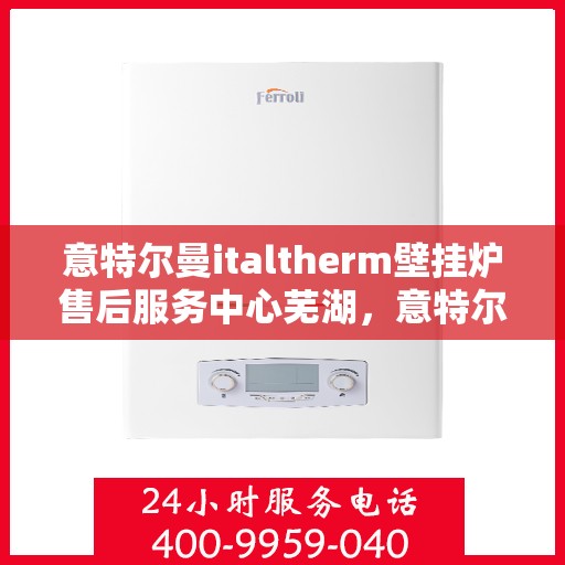 意特尔曼italtherm壁挂炉售后服务中心芜湖，意特尔曼italtherm壁挂炉售后服务中心落户芜湖，专业服务，温暖您的生活