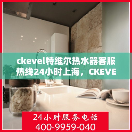 ckevel特维尔热水器客服热线24小时上海，CKEVEL特维尔热水器上海客服热线全天候服务，24小时无忧维修与咨询