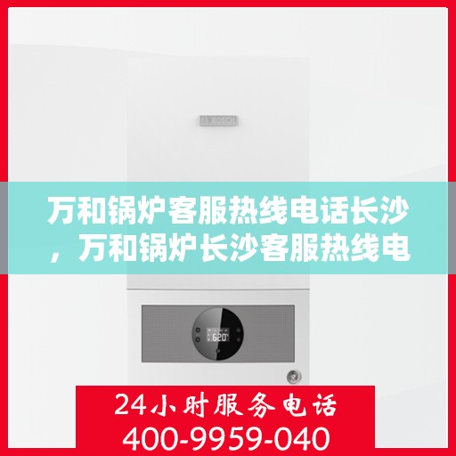 万和锅炉客服热线电话长沙，万和锅炉长沙客服热线电话，专业解答，贴心服务