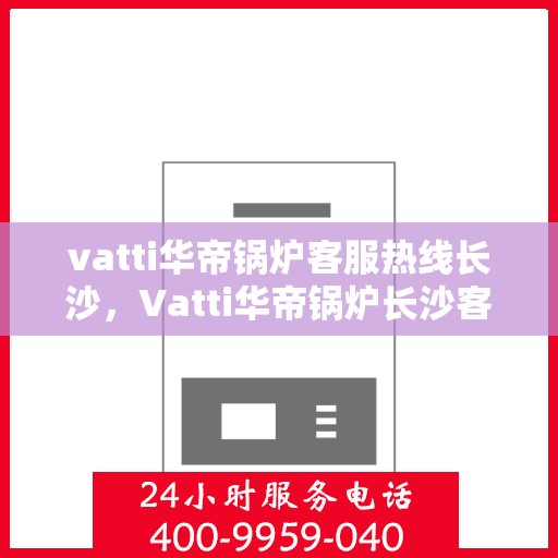 vatti华帝锅炉客服热线长沙，Vatti华帝锅炉长沙客服热线详解