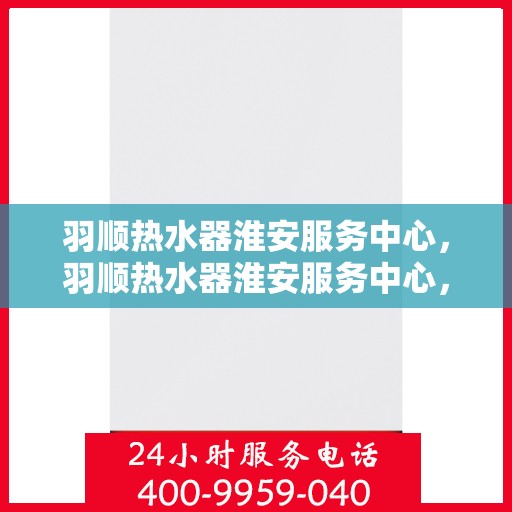羽顺热水器淮安服务中心，羽顺热水器淮安服务中心，专业维修与优质服务并行