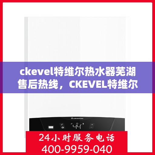 ckevel特维尔热水器芜湖售后热线，CKEVEL特维尔热水器芜湖售后服务热线及维修指南