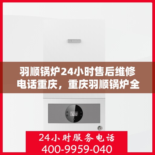 羽顺锅炉24小时售后维修电话重庆，重庆羽顺锅炉全天候售后维修服务热线