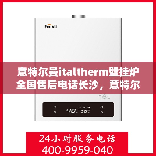 意特尔曼italtherm壁挂炉全国售后电话长沙，意特尔曼italtherm壁挂炉长沙售后服务中心电话号码及维修服务指南