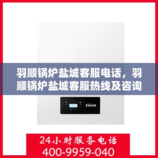 羽顺锅炉盐城客服电话，羽顺锅炉盐城客服热线及咨询电话号码解析
