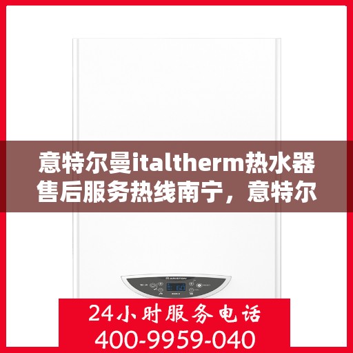 意特尔曼italtherm热水器售后服务热线南宁，意特尔曼italtherm热水器南宁售后服务热线及专业维修支持