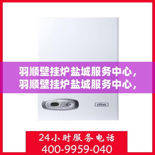 羽顺壁挂炉盐城服务中心，羽顺壁挂炉盐城服务中心，专业维修与优质服务并行