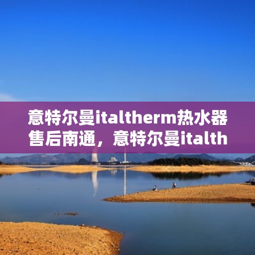 意特尔曼italtherm热水器售后南通，意特尔曼italtherm热水器南通售后服务中心专业服务解析