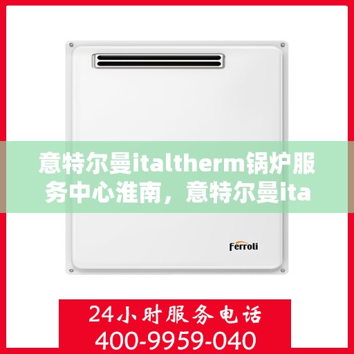 意特尔曼italtherm锅炉服务中心淮南，意特尔曼italtherm锅炉淮南服务中心，专业维修与保养之选