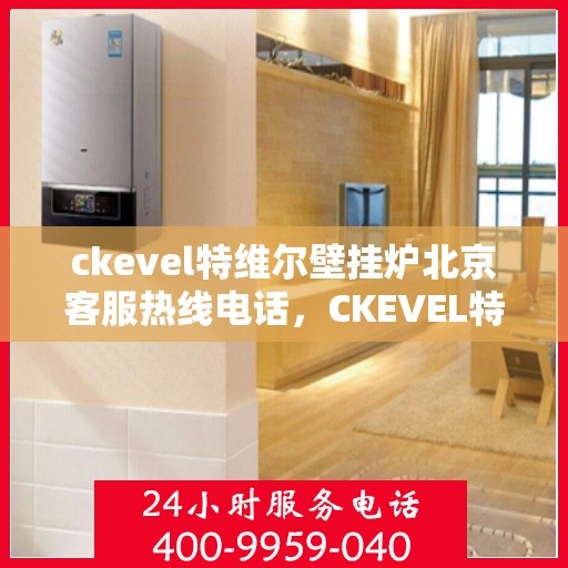 ckevel特维尔壁挂炉北京客服热线电话，CKEVEL特维尔壁挂炉北京客服热线电话全解析