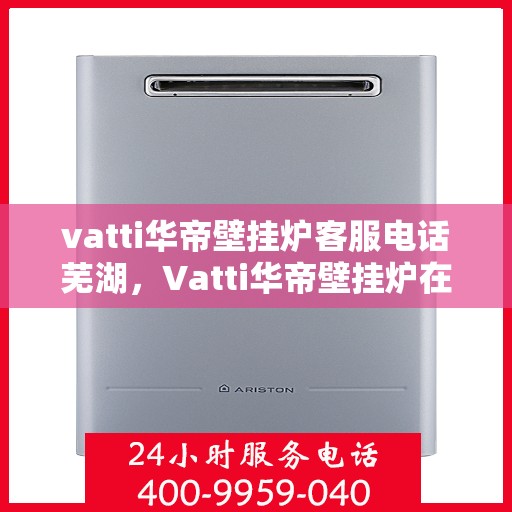 vatti华帝壁挂炉客服电话芜湖，Vatti华帝壁挂炉在芜湖的客服热线及咨询服务指南