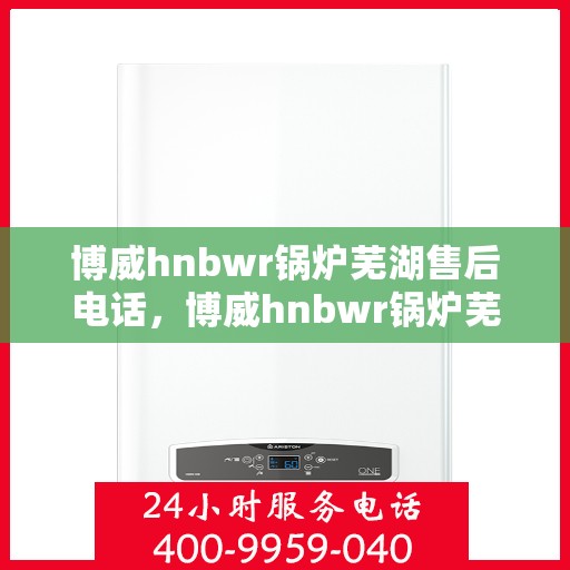 博威hnbwr锅炉芜湖售后电话，博威hnbwr锅炉芜湖售后服务热线及电话全攻略