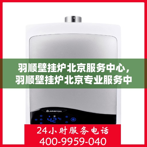 羽顺壁挂炉北京服务中心，羽顺壁挂炉北京专业服务中心，一站式维修与售后解决方案